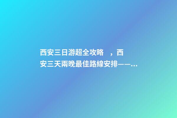 西安三日游超全攻略，西安三天兩晚最佳路線安排——本人親歷分享，看完記得收藏